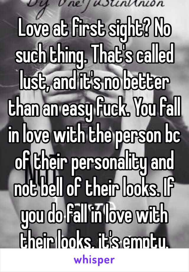 Love at first sight? No such thing. That's called lust, and it's no better than an easy fuck. You fall in love with the person bc of their personality and not bell of their looks. If you do fall in love with their looks, it's empty.