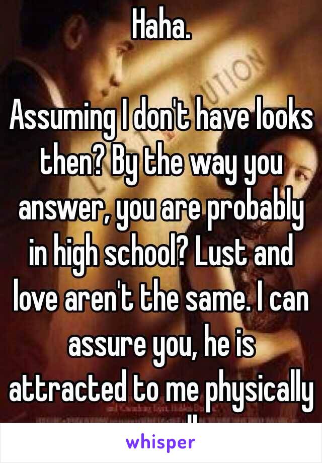 Haha.

Assuming I don't have looks then? By the way you answer, you are probably in high school? Lust and love aren't the same. I can assure you, he is attracted to me physically as well.