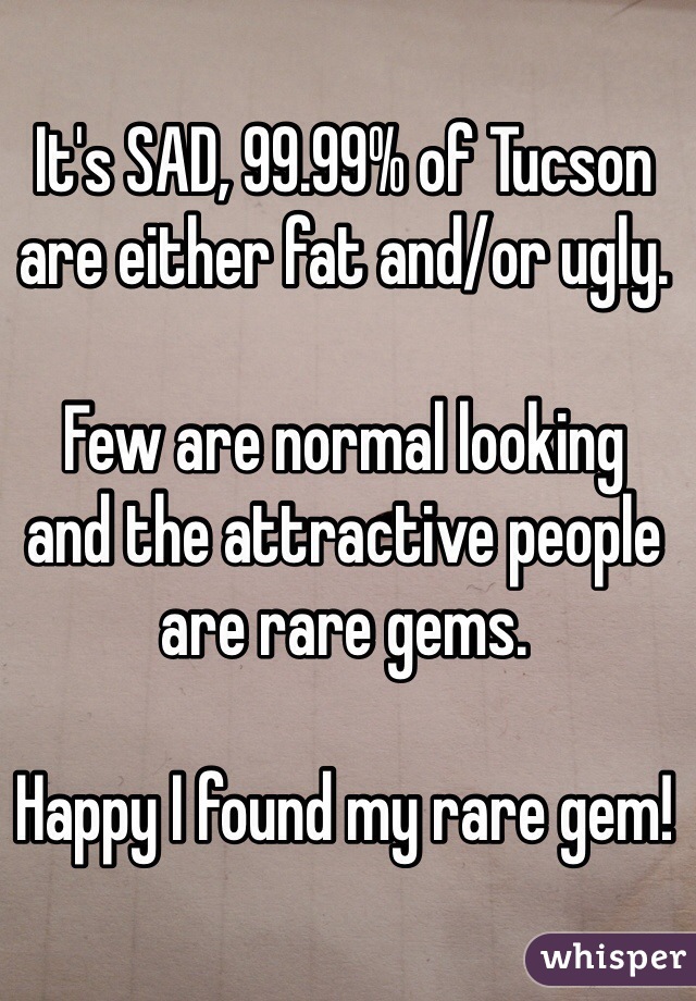 It's SAD, 99.99% of Tucson are either fat and/or ugly.

Few are normal looking 
and the attractive people are rare gems.

Happy I found my rare gem!