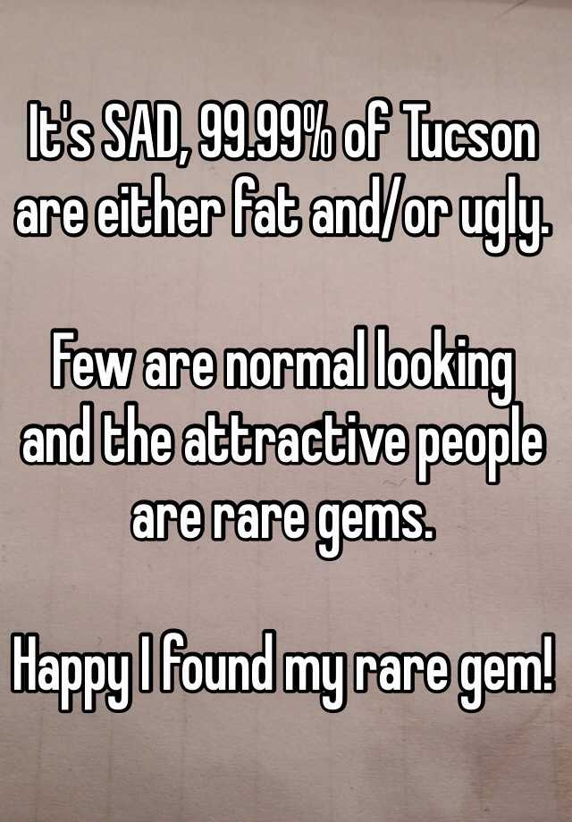 It's SAD, 99.99% of Tucson are either fat and/or ugly.

Few are normal looking 
and the attractive people are rare gems.

Happy I found my rare gem!