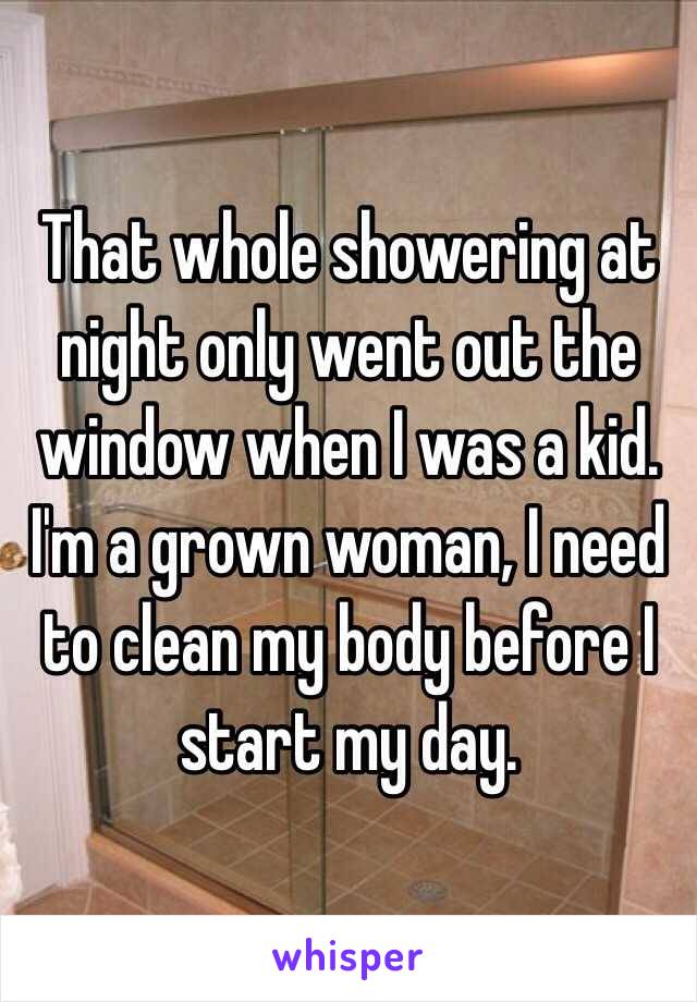 That whole showering at night only went out the window when I was a kid. I'm a grown woman, I need to clean my body before I start my day.