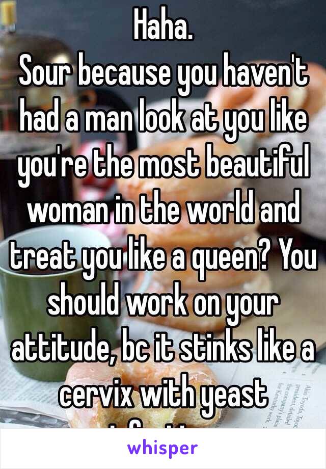 Haha.
Sour because you haven't had a man look at you like you're the most beautiful woman in the world and treat you like a queen? You should work on your attitude, bc it stinks like a cervix with yeast infection.