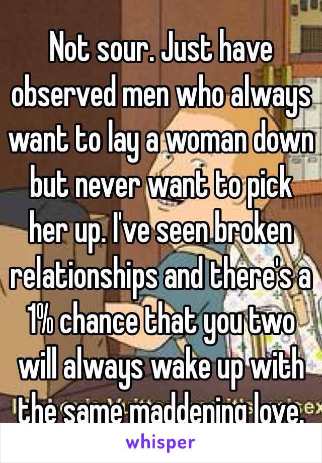 Not sour. Just have observed men who always want to lay a woman down but never want to pick her up. I've seen broken relationships and there's a 1% chance that you two will always wake up with the same maddening love. 