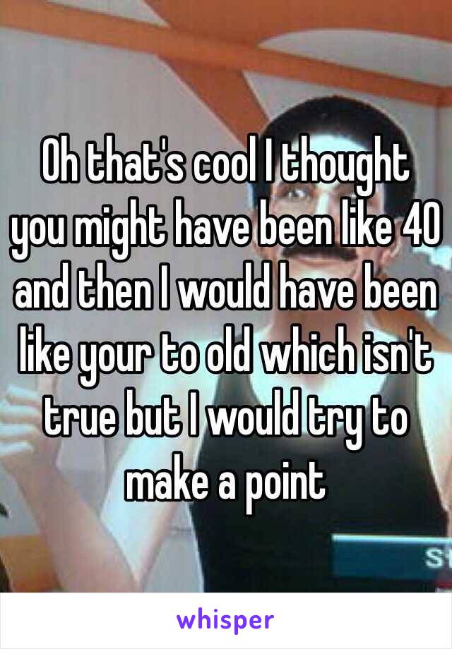 Oh that's cool I thought you might have been like 40 and then I would have been like your to old which isn't true but I would try to make a point