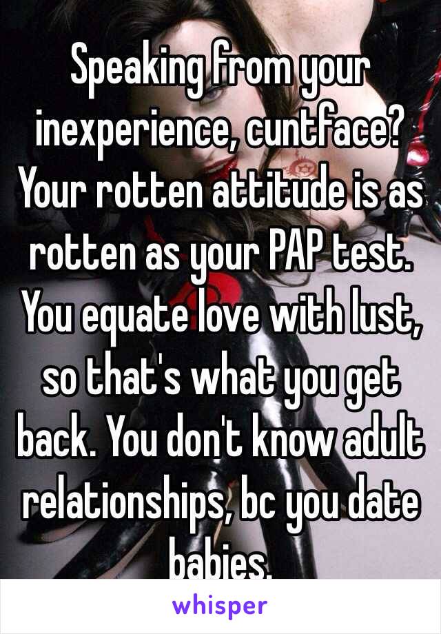 Speaking from your inexperience, cuntface? Your rotten attitude is as rotten as your PAP test. You equate love with lust, so that's what you get back. You don't know adult relationships, bc you date babies.