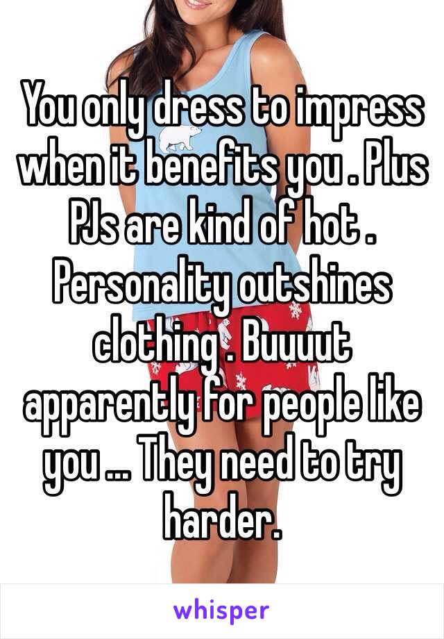 You only dress to impress when it benefits you . Plus PJs are kind of hot . Personality outshines clothing . Buuuut apparently for people like you ... They need to try harder. 