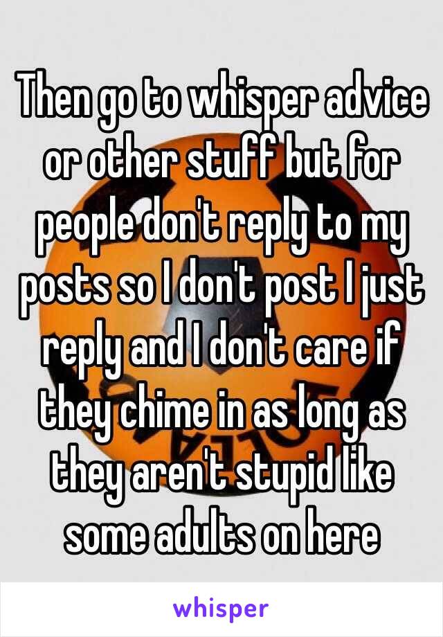 Then go to whisper advice or other stuff but for people don't reply to my posts so I don't post I just reply and I don't care if they chime in as long as they aren't stupid like some adults on here