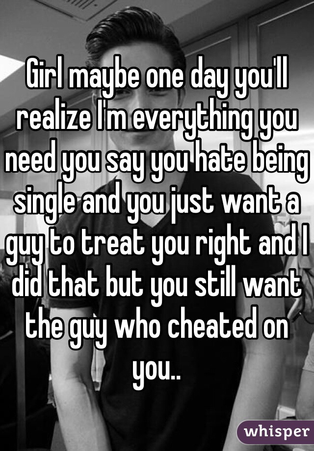 Girl maybe one day you'll realize I'm everything you need you say you hate being single and you just want a guy to treat you right and I did that but you still want the guy who cheated on you..