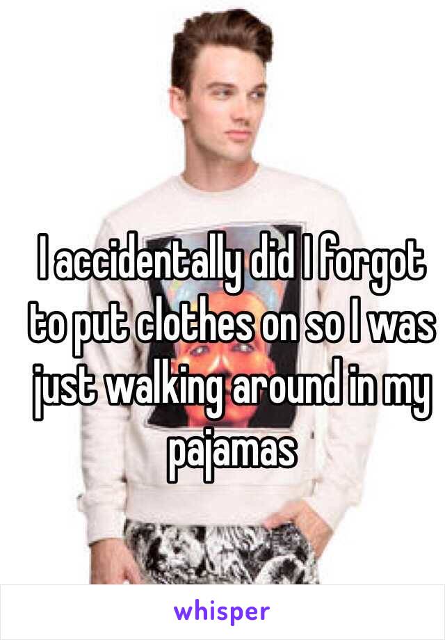 I accidentally did I forgot to put clothes on so I was just walking around in my pajamas 