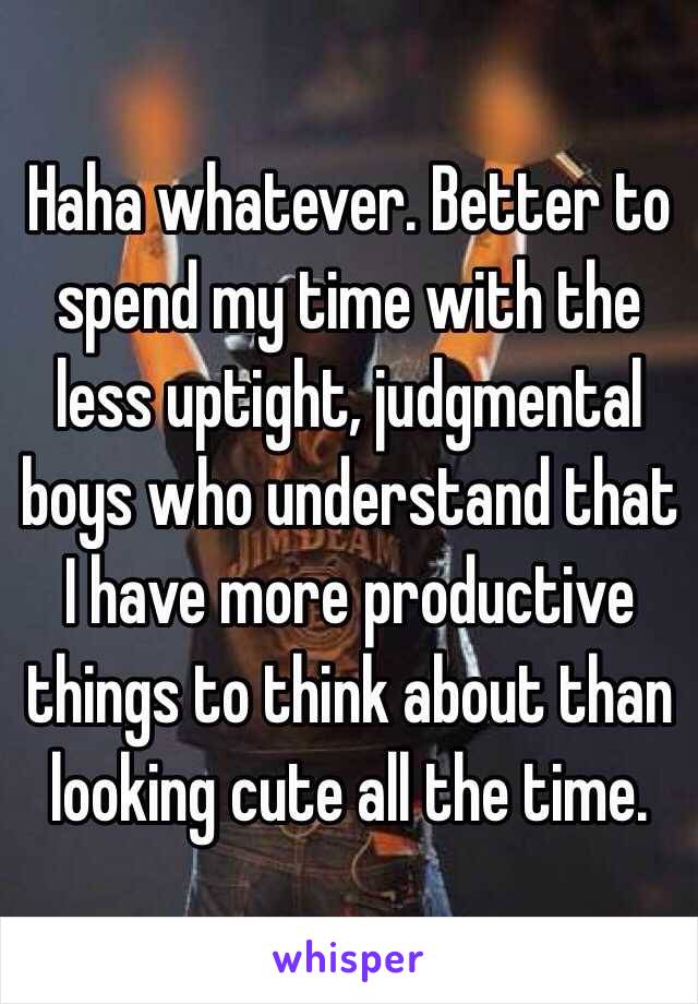 Haha whatever. Better to spend my time with the less uptight, judgmental  boys who understand that I have more productive things to think about than looking cute all the time. 