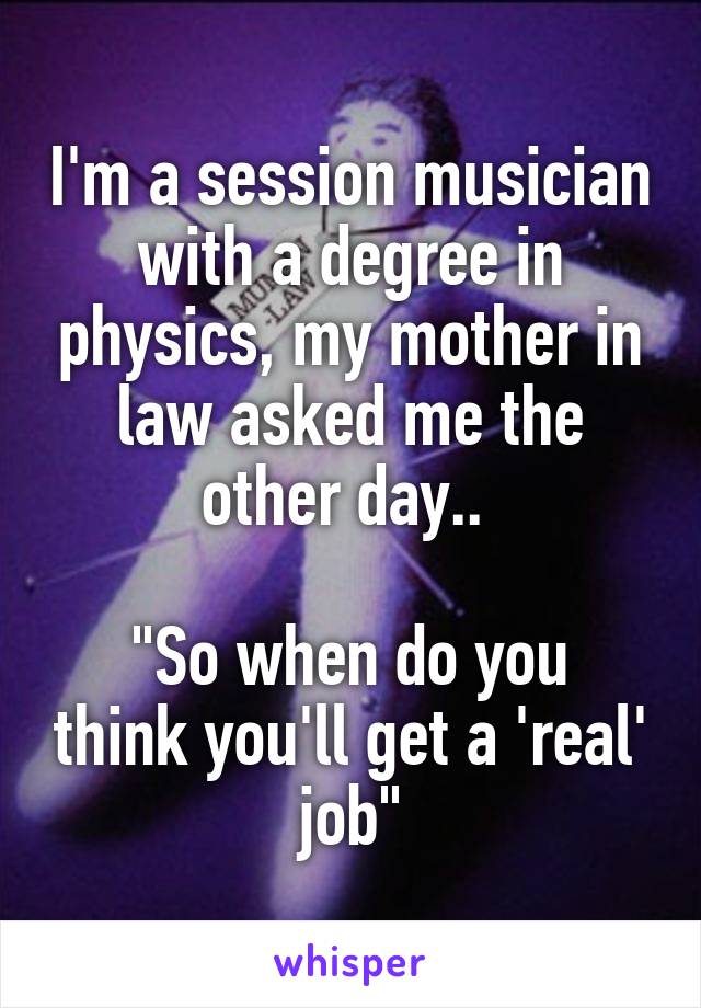 I'm a session musician with a degree in physics, my mother in law asked me the other day.. 

"So when do you think you'll get a 'real' job"