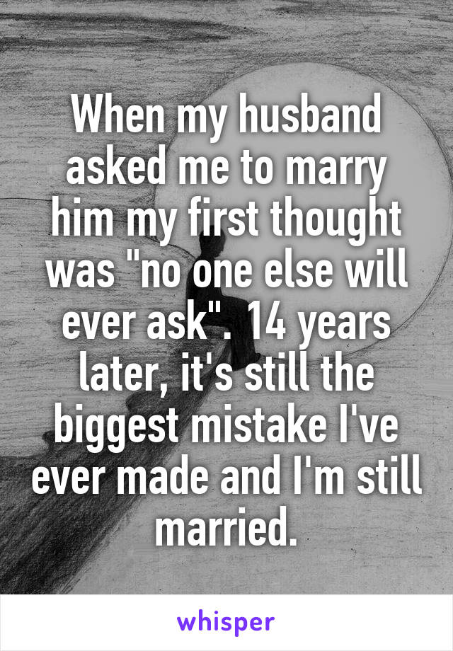 When my husband asked me to marry him my first thought was "no one else will ever ask". 14 years later, it's still the biggest mistake I've ever made and I'm still married.