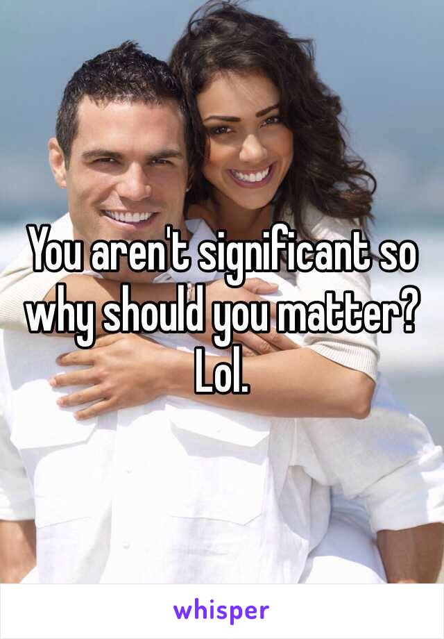 You aren't significant so why should you matter? Lol. 