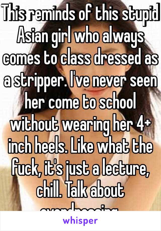 This reminds of this stupid Asian girl who always comes to class dressed as a stripper. I've never seen her come to school without wearing her 4+ inch heels. Like what the fuck, it's just a lecture, chill. Talk about overdressing.