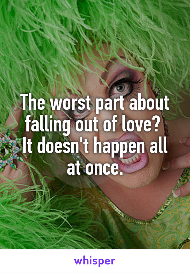 The worst part about falling out of love? 
It doesn't happen all at once.