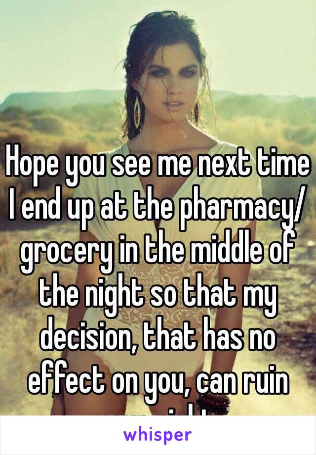 Hope you see me next time I end up at the pharmacy/grocery in the middle of the night so that my decision, that has no effect on you, can ruin your night.