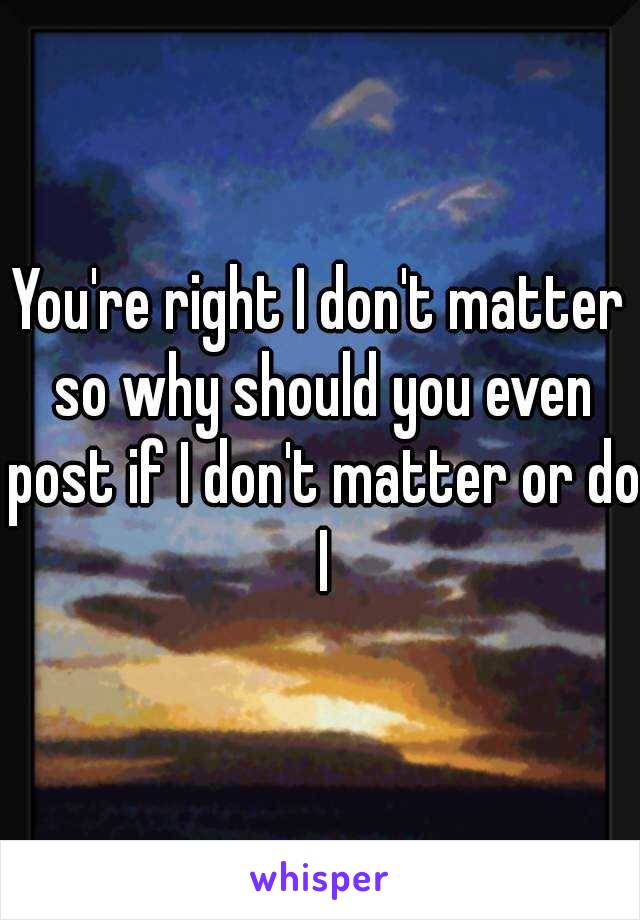 You're right I don't matter so why should you even post if I don't matter or do I