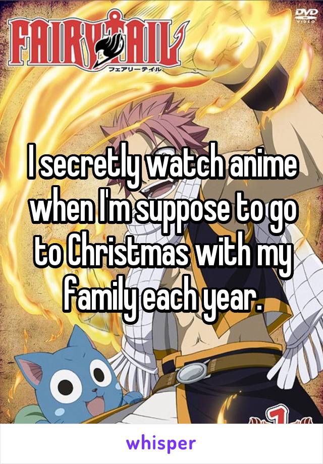I secretly watch anime when I'm suppose to go to Christmas with my family each year.