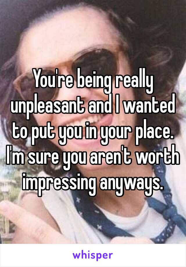 You're being really unpleasant and I wanted to put you in your place. I'm sure you aren't worth impressing anyways.