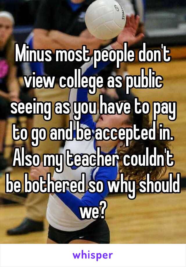 Minus most people don't view college as public seeing as you have to pay to go and be accepted in. Also my teacher couldn't be bothered so why should we? 