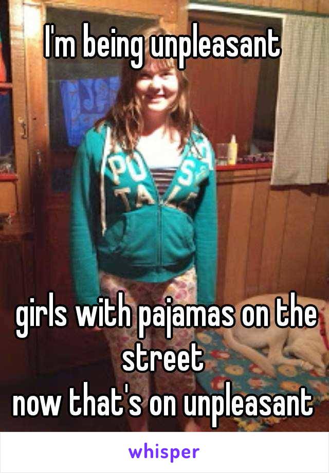 I'm being unpleasant





 girls with pajamas on the street 
now that's on unpleasant