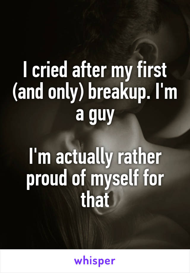 I cried after my first (and only) breakup. I'm a guy

I'm actually rather proud of myself for that