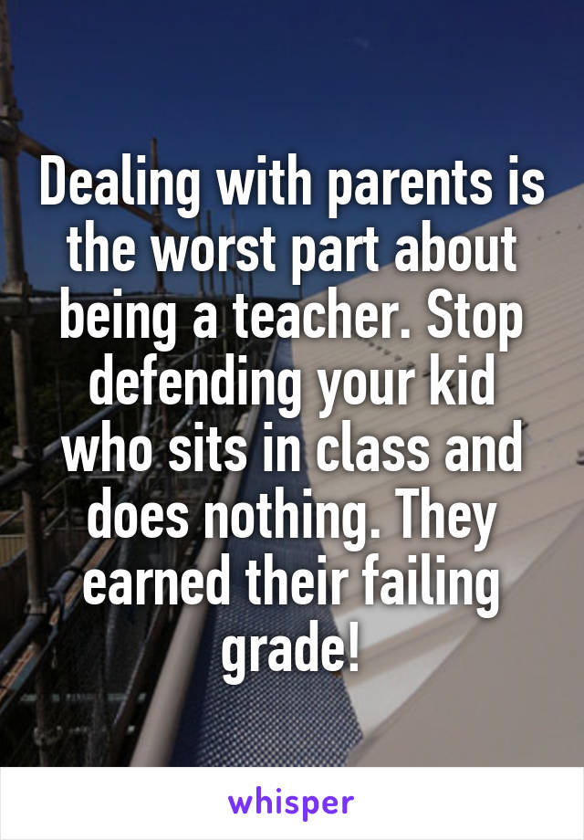 Dealing with parents is the worst part about being a teacher. Stop defending your kid who sits in class and does nothing. They earned their failing grade!