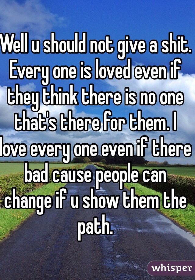 Well u should not give a shit. Every one is loved even if they think there is no one that's there for them. I love every one even if there bad cause people can change if u show them the path.