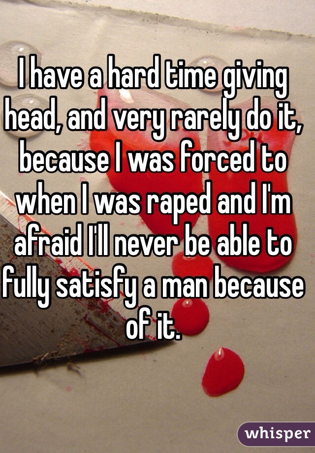 I have a hard time giving head, and very rarely do it, because I was forced to when I was raped and I'm afraid I'll never be able to fully satisfy a man because of it. 