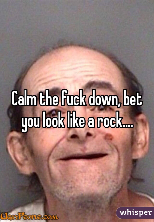 Calm the fuck down, bet you look like a rock....