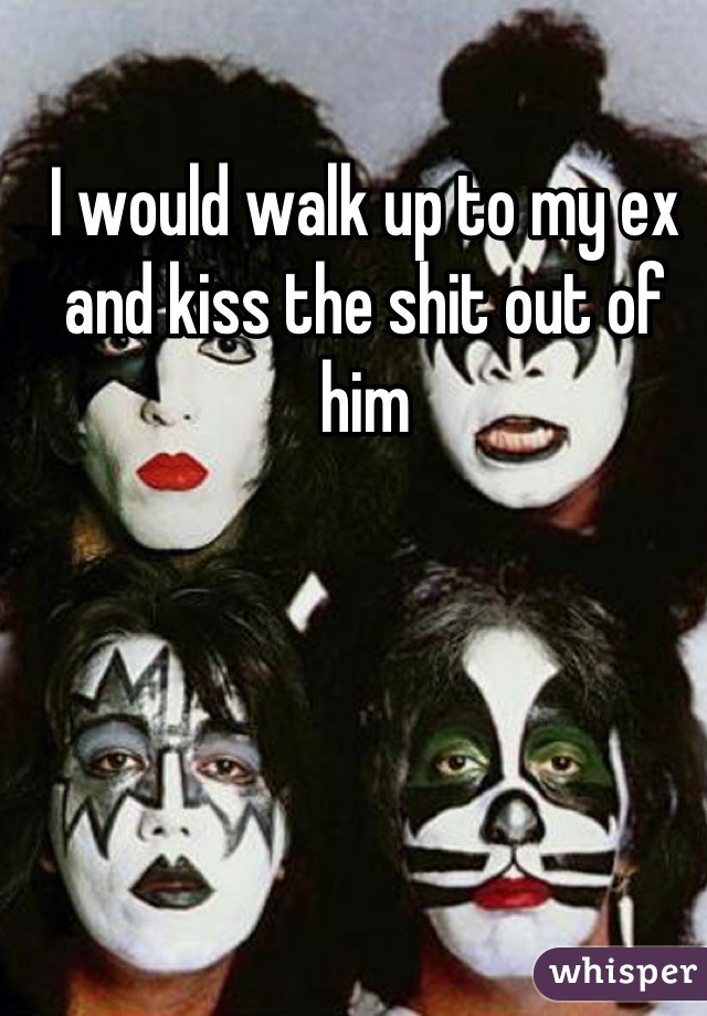 I would walk up to my ex and kiss the shit out of him