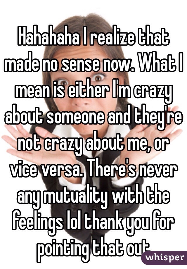 Hahahaha I realize that made no sense now. What I mean is either I'm crazy about someone and they're not crazy about me, or vice versa. There's never any mutuality with the feelings lol thank you for pointing that out 
