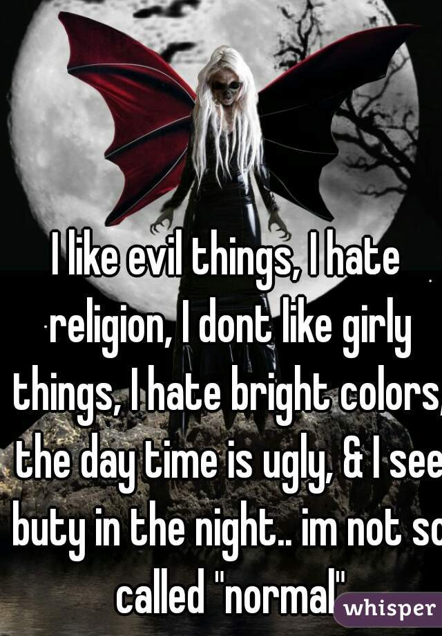 I like evil things, I hate religion, I dont like girly things, I hate bright colors, the day time is ugly, & I see buty in the night.. im not so called "normal"