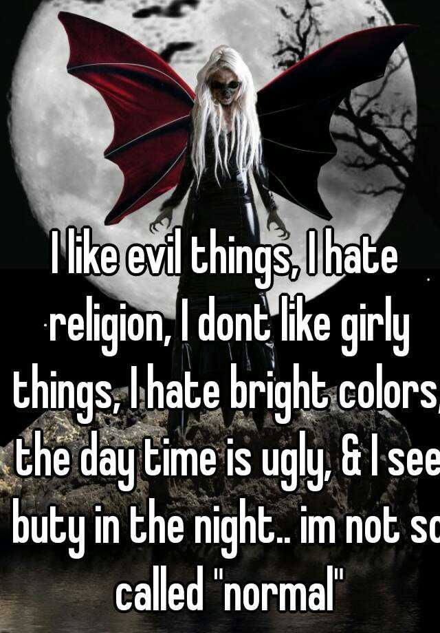 I like evil things, I hate religion, I dont like girly things, I hate bright colors, the day time is ugly, & I see buty in the night.. im not so called "normal"