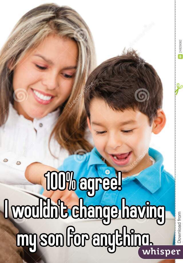 100% agree!
 I wouldn't change having my son for anything.