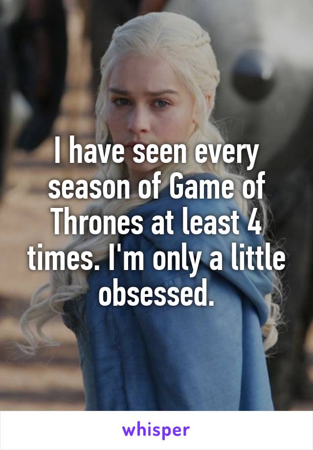I have seen every season of Game of Thrones at least 4 times. I'm only a little obsessed.