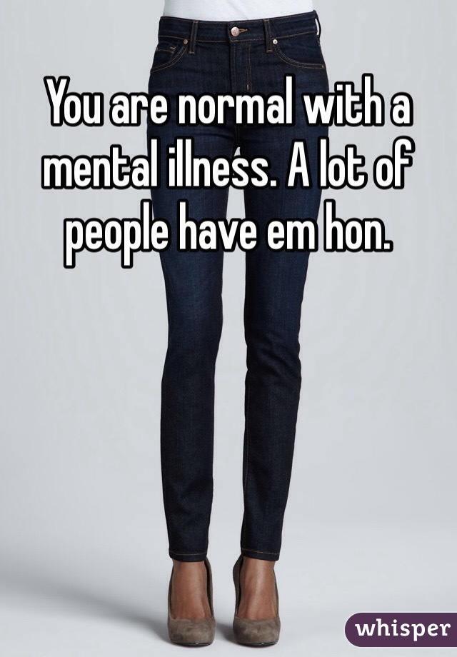 You are normal with a mental illness. A lot of people have em hon. 