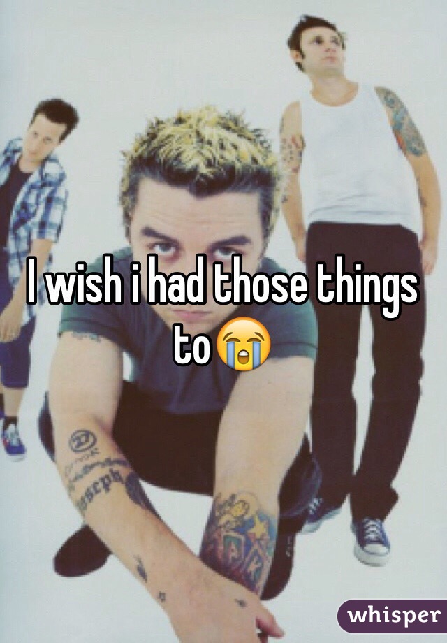 I wish i had those things to😭