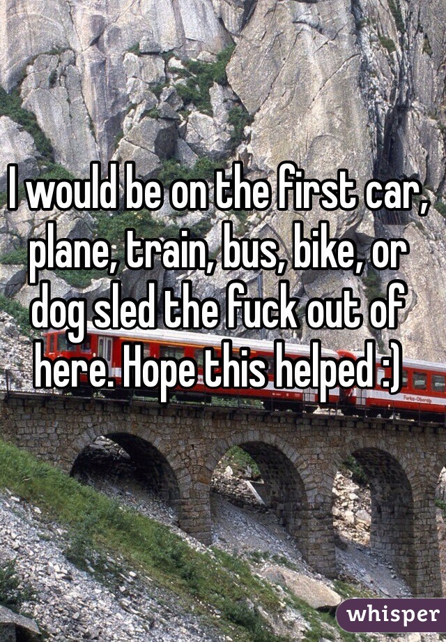 I would be on the first car, plane, train, bus, bike, or dog sled the fuck out of here. Hope this helped :)