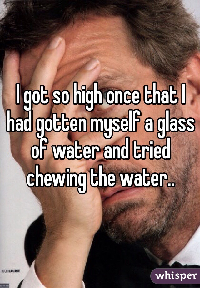 I got so high once that I had gotten myself a glass of water and tried chewing the water..