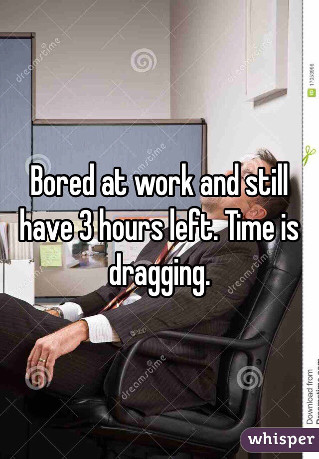 Bored at work and still have 3 hours left. Time is dragging. 