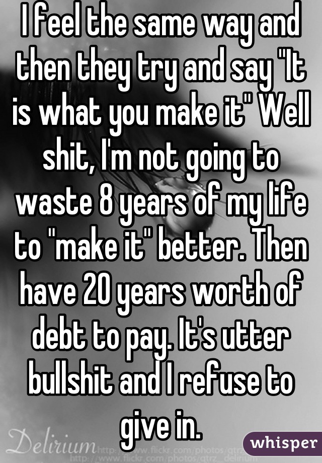 I feel the same way and then they try and say "It is what you make it" Well shit, I'm not going to waste 8 years of my life to "make it" better. Then have 20 years worth of debt to pay. It's utter bullshit and I refuse to give in.