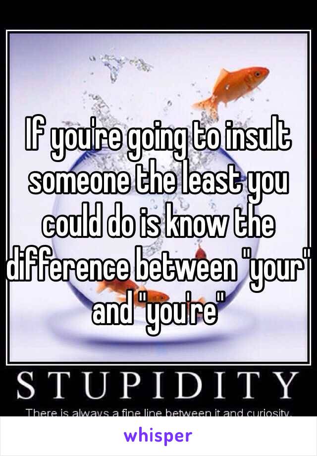 If you're going to insult someone the least you could do is know the difference between "your" and "you're" 