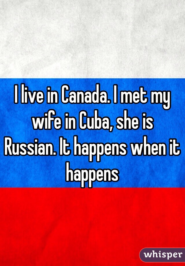 I live in Canada. I met my wife in Cuba, she is Russian. It happens when it happens