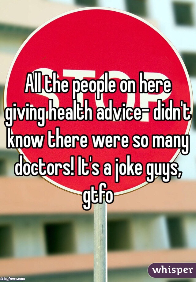 All the people on here giving health advice- didn't know there were so many doctors! It's a joke guys, gtfo