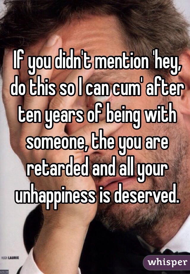 If you didn't mention 'hey, do this so I can cum' after ten years of being with someone, the you are retarded and all your unhappiness is deserved.