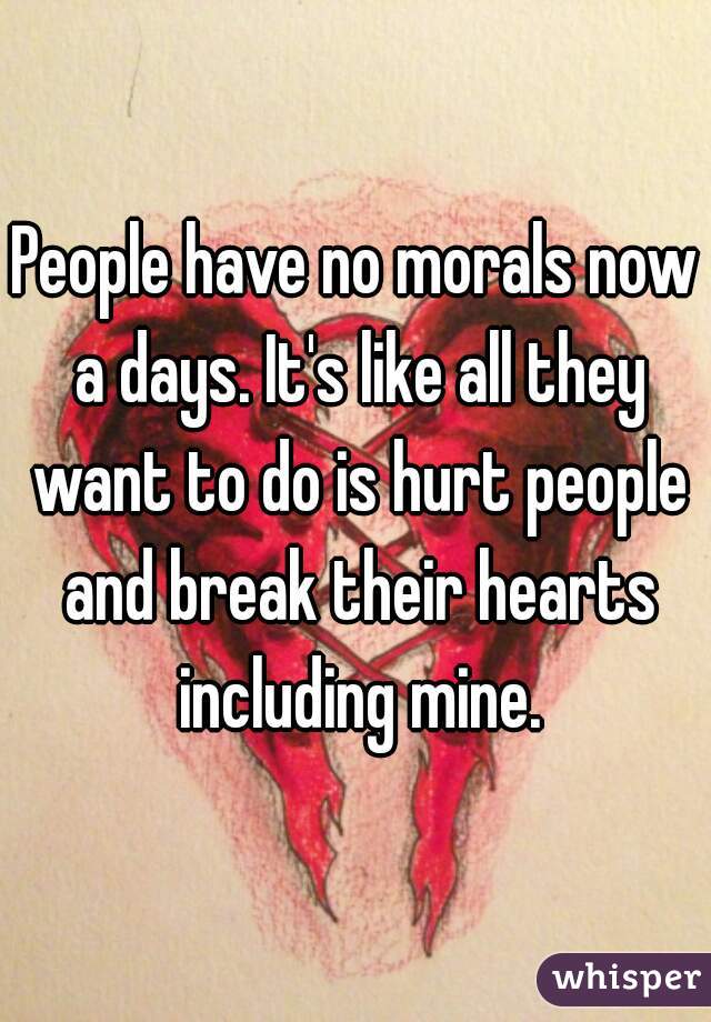 People have no morals now a days. It's like all they want to do is hurt people and break their hearts including mine.