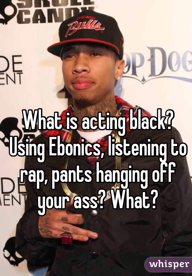 What is acting black? Using Ebonics, listening to rap, pants hanging off your ass? What? 