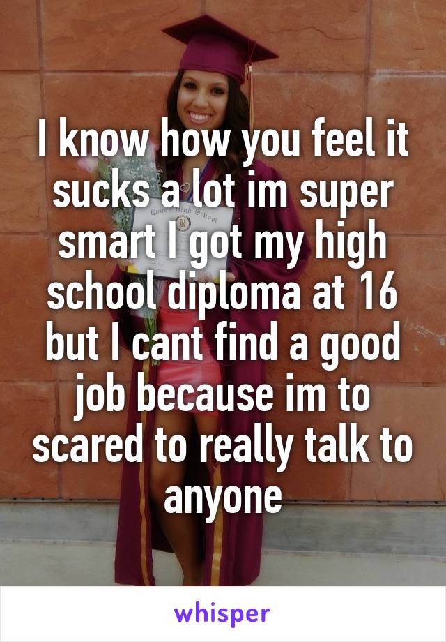 I know how you feel it sucks a lot im super smart I got my high school diploma at 16 but I cant find a good job because im to scared to really talk to anyone