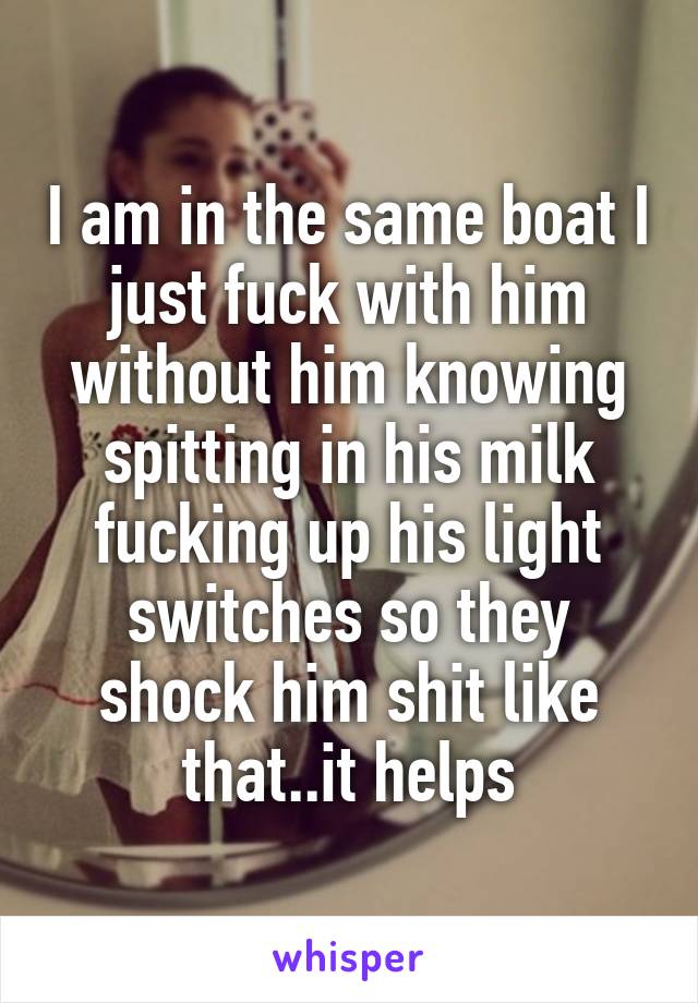 I am in the same boat I just fuck with him without him knowing spitting in his milk fucking up his light switches so they shock him shit like that..it helps